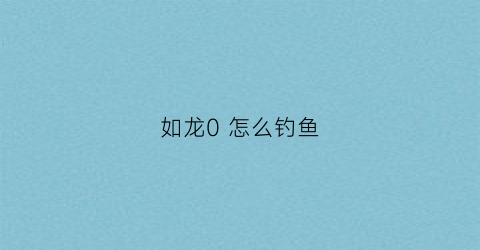 如龙0怎么钓鱼(如龙0钓不到鱼)